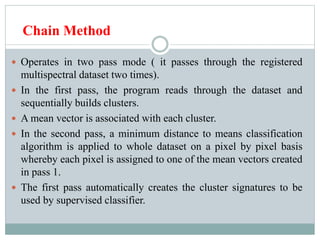 Chain Method
 Operates in two pass mode ( it passes through the registered
multispectral dataset two times).
 In the first pass, the program reads through the dataset and
sequentially builds clusters.
 A mean vector is associated with each cluster.
 In the second pass, a minimum distance to means classification
algorithm is applied to whole dataset on a pixel by pixel basis
whereby each pixel is assigned to one of the mean vectors created
in pass 1.
 The first pass automatically creates the cluster signatures to be
used by supervised classifier.
 