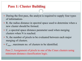 Pass 1: Cluster Building
 During the first pass, the analyst is required to supply four types
of information-
 R, the radius distance in spectral space used to determine when a
new cluster should be formed.
 C, a spectral space distance parameter used when merging
clusters when N is reached.
 N, the number of pixels to be evaluated between each major
merging of clusters.
 Cmax , maximum no. of clusters to be identified.
Pass 2: Assignment of pixels to one of the Cmax clusters using
minimum distance classification logic.
 