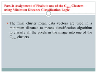 Pass 2: Assignment of Pixels to one of the Cmax Clusters
using Minimum Distance Classification Logic
 The final cluster mean data vectors are used in a
minimum distance to means classification algorithm
to classify all the pixels in the image into one of the
Cmax clusters.
 