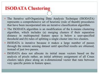 ISODATA Clustering
 The Iterative self-Organizing Data Analysis Technique (ISODATA)
represents a comprehensive set of heuristic (rule of thumb) procedures
that have been incorporated into an iterative classification algorithm.
 The ISODATA algorithm is an modification of the k-means clustering
algorithm, which includes (a) merging clusters if their separation
distance in multispectral feature space is below a user-specified
threshold and (b) rules of splitting a single cluster into two clusters.
 ISODATA is iterative because it makes a large number of passes
through the remote sensing dataset until specified results are obtained,
instead of just two passes.
 ISODATA does not allocate its initial mean vectors based on the
analysis of pixels rather, an initial arbitrary assignment of all Cmax
clusters takes place along an n-dimensional vector that runs between
very specific points in feature space.
 
