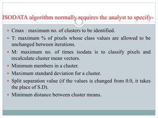 ISODATA algorithm normally requires the analyst to specify-
 Cmax : maximum no. of clusters to be identified.
 T: maximum % of pixels whose class values are allowed to be
unchanged between iterations.
 M: maximum no. of times isodata is to classify pixels and
recalculate cluster mean vectors.
 Minimum members in a cluster.
 Maximum standard deviation for a cluster.
 Split separation value (if the values is changed from 0.0, it takes
the place of S.D).
 Minimum distance between cluster means.
 