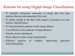  To translate continuous variability of image data into map
patterns that provide meaning to the user.
 To obtain insight in the data with respect to ground cover and
surface characteristics.
 To find anomalous patterns in the image dataset.
 Cost efficient in the analyses of large datasets.
 Results can be reproduced.
 More objective than visual interpretation
 Effective analysis of complex multi-band (spectral)
interrelationships.
Reasons for using Digital Image Classification
 