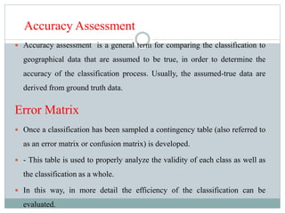Accuracy Assessment
 Accuracy assessment is a general term for comparing the classification to
geographical data that are assumed to be true, in order to determine the
accuracy of the classification process. Usually, the assumed-true data are
derived from ground truth data.
Error Matrix
 Once a classification has been sampled a contingency table (also referred to
as an error matrix or confusion matrix) is developed.
 - This table is used to properly analyze the validity of each class as well as
the classification as a whole.
 In this way, in more detail the efficiency of the classification can be
evaluated.
 