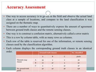 Accuracy Assessment
 One way to access accuracy is to go out in the field and observe the actual land
class at a sample of locations, and compare to the land classification it was
assigned on the thematic map.
 There are a number of ways to quantitatively express the amount of agreement
between ground truth classes and the remote sensing classes.
 One way is to construct a confusion matrix, alternatively called a error matrix
 This is a row by column table, with as many rows as columns.
 Each row of the table is reserved for one of the information, or remote sensing
classes used by the classification algorithm.
 Each column displays the corresponding ground truth classes in an identical
order. Ground truth classes No. classified
A B C pixels
Thematic map
classes
A 35 2 2 39
B 10 37 3 50
C 5 1 41 47
No. ground truth
pixels
50 40 46 136
 