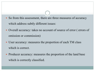  So from this assessment, there are three measures of accuracy
which address subtly different issues:
 Overall accuracy: takes no account of source of error ( errors of
omission or commission)
 User accuracy: measures the proportion of each TM class
which is correct.
 Producer accuracy: measures the proportion of the land base
which is correctly classified.
 