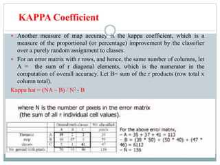 KAPPA Coefficient
 Another measure of map accuracy is the kappa coefficient, which is a
measure of the proportional (or percentage) improvement by the classifier
over a purely random assignment to classes.
 For an error matrix with r rows, and hence, the same number of columns, let
A = the sum of r diagonal elements, which is the numerator in the
computation of overall accuracy. Let B= sum of the r products (row total x
column total).
Kappa hat = (NA – B) / N2 - B
 