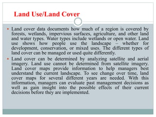 Land Use/Land Cover
 Land cover data documents how much of a region is covered by
forests, wetlands, impervious surfaces, agriculture, and other land
and water types. Water types include wetlands or open water. Land
use shows how people use the landscape – whether for
development, conservation, or mixed uses. The different types of
land cover can be managed or used quite differently.
 Land cover can be determined by analyzing satellite and aerial
imagery. Land use cannot be determined from satellite imagery.
Land cover maps provide information to help managers best
understand the current landscape. To see change over time, land
cover maps for several different years are needed. With this
information, managers can evaluate past management decisions as
well as gain insight into the possible effects of their current
decisions before they are implemented.
 