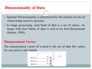 Dimensionality of Data
 Spectral Dimensionality is determined by the number of sets of
values being used in a process.
 In image processing, each band of data is a set of values. An
image with four bands of data is said to be four-dimensional
(Jensen, 1996).
Measurement Vector
The measurement vector of a pixel is the set of data file values
for one pixel in all n bands.
 