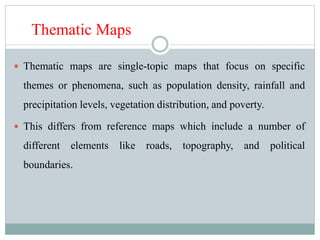 Thematic Maps
 Thematic maps are single-topic maps that focus on specific
themes or phenomena, such as population density, rainfall and
precipitation levels, vegetation distribution, and poverty.
 This differs from reference maps which include a number of
different elements like roads, topography, and political
boundaries.
 