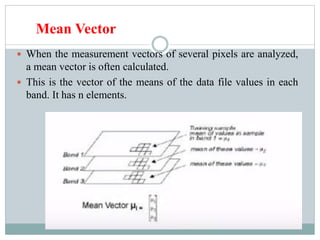 Mean Vector
 When the measurement vectors of several pixels are analyzed,
a mean vector is often calculated.
 This is the vector of the means of the data file values in each
band. It has n elements.
 