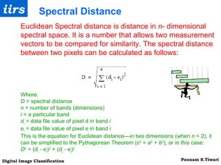 Euclidean Spectral distance is distance in  n - dimensional spectral space. It is a number that allows two measurement vectors to be compared for similarity. The spectral distance between two pixels can be calculated as follows: Spectral Distance Where: D  = spectral distance n  = number of bands (dimensions) i  = a particular band d i  = data file value of pixel d in band  i e i  = data file value of pixel  e  in band  i This is the equation for Euclidean distance—in two dimensions (when  n  = 2), it can be simplified to the Pythagorean Theorem ( c 2  =  a 2  +  b 2 ), or in this case: D 2  = ( d i   - e i ) 2  + ( d j   - e j ) 2 