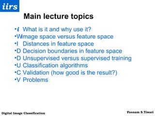 􀁺  What is it and why use it? 􀁺 Image space versus feature space 􀁺  Distances in feature space 􀁺  Decision boundaries in feature space 􀁺  Unsupervised versus supervised training 􀁺  Classification algorithms 􀁺  Validation (how good is the result?) 􀁺  Problems Main lecture topics 