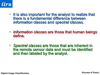 It is also important for the analyst to realize that there is a fundamental difference between  information  classes and  spectral  classes.   Information classes  are those that human beings define.  Spectral classes  are those that are inherent in the remote sensor data and must be identified and then labeled by the analyst.   