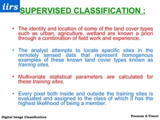 SUPERVISED CLASSIFICATION : The identity and location of some of the land cover types such as urban, agriculture, wetland are known a priori through a combination of field work and experience. The analyst attempts to locate specific sites in the remotely sensed data that represent homogenous examples of these known land cover types known as  training sites. Multivariate statistical parameters are calculated for these  training sites. Every pixel both inside and outside the training sites is evaluated and assigned to the class of which it has the highest likelihood of being a member. 