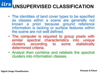 UNSUPERVISED CLASSIFICATION  The identities of land cover types to be specified as classes within a scene are generally not known a priori because ground reference information is lacking or surface features within the scene are not well defined. The computer is required to group pixels with similar spectral characteristics into unique clusters according to some statistically determined criteria. Analyst then combine and relabels the spectral clusters into information classes. 