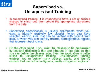 Supervised vs. Unsupervised Training In supervised training, it is important to have a set of desired classes in mind, and then create the appropriate signatures from the data.  Supervised classification is usually appropriate when you want to identify relatively few classes, when you have selected training sites that can be verified with ground truth data, or when you can identify distinct, homogeneous regions that represent each class. On the other hand, if you want the classes to be determined by spectral distinctions that are inherent in the data so that you can define the classes later, then the application is better suited to unsupervised training. Unsupervised training enables you to define many classes easily, and identify classes that are not in contiguous, easily recognized regions. 