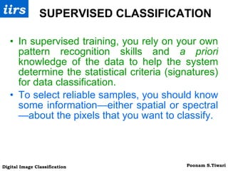 SUPERVISED CLASSIFICATION In supervised training, you rely on your own pattern recognition skills and  a priori  knowledge of the data to help the system determine the statistical criteria (signatures) for data classification. To select reliable samples, you should know some information—either spatial or spectral—about the pixels that you want to classify. 