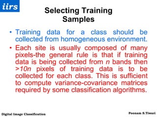 Selecting Training Samples Training data for a class should be collected from homogeneous environment. Each site is usually composed of many pixels-the general rule is that if training data is being collected from  n  bands then > 10n  pixels of training data is to be collected for each class. This is sufficient to compute variance-covariance matrices required by some classification algorithms. 