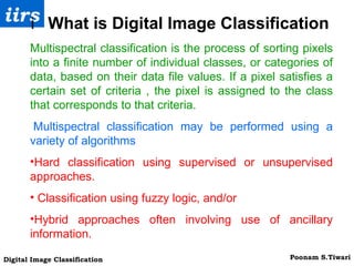 Multispectral classification is the process of sorting pixels into a finite number of individual classes, or categories of data, based on their data file values. If a pixel satisfies a certain set of criteria , the pixel is assigned to the class that corresponds to that criteria.   Multispectral classification may be performed using a variety of algorithms Hard classification using supervised or unsupervised approaches.   Classification using fuzzy logic, and/or  Hybrid approaches often involving use of ancillary information. 􀁺  What is Digital Image Classification 
