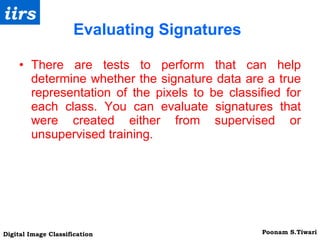 Evaluating Signatures There are tests to perform that can help determine whether the signature data are a true representation of the pixels to be classified for each class. You can evaluate signatures that were created either from supervised or unsupervised training. 