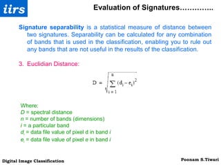 Evaluation of Signatures………….. Signature separability  is a statistical measure of distance between two signatures. Separability can be calculated for any combination of bands that is used in the classification, enabling you to rule out any bands that are not useful in the results of the classification. Euclidian Distance: Where: D  = spectral distance n  = number of bands (dimensions) i  = a particular band d i  = data file value of pixel d in band  i e i  = data file value of pixel  e  in band  i 