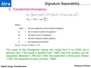 Signature Seperability……… 3.  Transformed Divergence The scale of the divergence values can range from 0 to 2,000. As a general rule, if the result is greater than 1,900, then the classes can be separated. Between 1,700 and 1,900, the separation is fairly good. Below 1,700, the separation is poor (Jensen, 1996). 