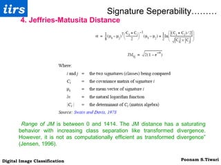 Signature Seperability……… 4. Jeffries-Matusita Distance Range of JM  is between 0 and 1414. The JM distance has a saturating behavior with increasing class separation like transformed divergence. However, it is not as computationally efficient as transformed divergence” (Jensen, 1996). 
