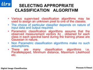 SELECTING APPROPRIATE CLASSIFICATION  ALGORITHM Various supervised classification algorithms may be used to assign an unknown pixel to one of the classes. The choice of particular classifier depends on nature of input data and output required. Parametric classification algorithms assume that the observed measurement vectors Xc , obtained for each class in each spectral band during the training phase are Gaussian in nature. Non Parametric classification algorithms make no such assumptions. There are many classification algorithms i.e. Parallelepiped, Minimum distance, Maximum Likelihood etc. 
