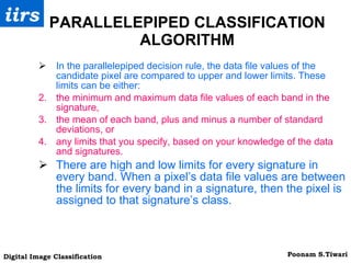 PARALLELEPIPED CLASSIFICATION ALGORITHM In the parallelepiped decision rule, the data file values of the candidate pixel are compared to upper and lower limits. These limits can be either: the minimum and maximum data file values of each band in the signature, the mean of each band, plus and minus a number of standard deviations, or any limits that you specify, based on your knowledge of the data and signatures.  There are high and low limits for every signature in every band. When a pixel’s data file values are between the limits for every band in a signature, then the pixel is assigned to that signature’s class. 