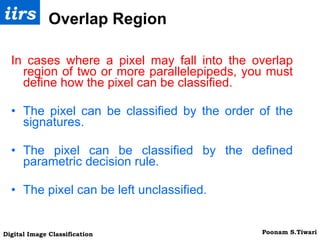 Overlap Region In cases where a pixel may fall into the overlap region of two or more parallelepipeds, you must define how the pixel can be classified. The pixel can be classified by the order of the signatures.  The pixel can be classified by the defined parametric decision rule.  The pixel can be left unclassified. 