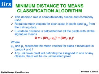 MINIMUM DISTANCE TO MEANS CLASSIFICATION ALGORITHM This decision rule is computationally simple and commonly used. Requires mean vectors for each class in each band μ ck   from the training data.  Euclidean distance is calculated for all the pixels with all the signature means  D = √ (BV ijk - μ ck ) 2  + (BV ijl - μ cl ) 2 Where  μ ck  and μ cl  represent the mean vectors for class  c  measured in bands  k  and  l Any unknown pixel will definitely be assigned to one of any classes, there will be no unclassified pixel.  