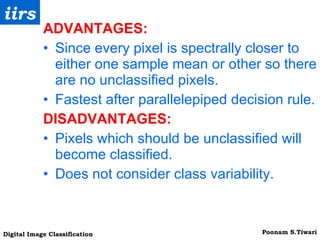 ADVANTAGES: Since every pixel is spectrally closer to either one sample mean or other so there are no unclassified pixels. Fastest after parallelepiped decision rule. DISADVANTAGES: Pixels which should be unclassified will become classified. Does not consider class variability. 