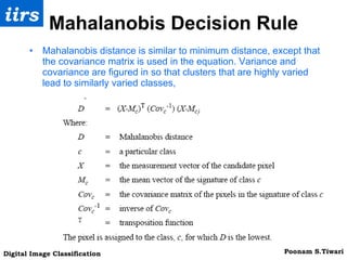 Mahalanobis Decision Rule Mahalanobis distance is similar to minimum distance, except that the covariance matrix is used in the equation. Variance and covariance are figured in so that clusters that are highly varied lead to similarly varied classes, 