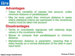 Advantages Takes the variability of classes into account, unlike minimum distance or parallelepiped. May be more useful than minimum distance in cases where statistical criteria (as expressed in the covariance matrix) must be taken into account Disadvantages Tends to overclassify signatures with relatively large values in the covariance matrix. Slower to compute than parallelepiped or minimum distance. Mahalanobis distance is parametric, meaning that it relies heavily on a normal distribution of the data in each input band. 