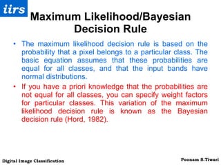 Maximum Likelihood/Bayesian Decision Rule The maximum likelihood decision rule is based on the probability that a pixel belongs to a particular class. The basic equation assumes that these probabilities are equal for all classes, and that the input bands have normal distributions. If you have a priori knowledge that the probabilities are not equal for all classes, you can specify weight factors for particular classes. This variation of the maximum likelihood decision rule is known as the Bayesian decision rule (Hord, 1982). 