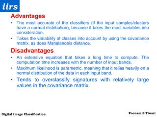 Advantages The most accurate of the classifiers (if the input samples/clusters have a normal distribution), because it takes the most variables into consideration. Takes the variability of classes into account by using the covariance matrix, as does Mahalanobis distance. Disadvantages An extensive equation that takes a long time to compute. The computation time increases with the number of input bands. Maximum likelihood is parametric, meaning that it relies heavily on a normal distribution of the data in each input band. Tends to overclassify signatures with relatively large values in the covariance matrix. 