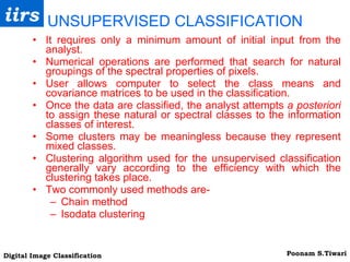 UNSUPERVISED CLASSIFICATION It requires only a minimum amount of initial input from the analyst. Numerical operations are performed that search for natural groupings of the spectral properties of pixels. User allows computer to select the class means and covariance matrices to be used in the classification. Once the data are classified, the analyst attempts  a posteriori  to assign these natural or spectral classes to the information classes of interest. Some clusters may be meaningless because they represent mixed classes. Clustering algorithm used for the unsupervised classification generally vary according to the efficiency with which the clustering takes place. Two commonly used methods are- Chain method Isodata clustering 