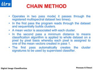 CHAIN METHOD Operates in two pass mode( it passes through the registered multispectral dataset two times). In the first pass the program reads through the dataset and sequentially builds clusters. A mean vector is associated with each cluster. In the second pass a minimum distance to means classification algorithm is applied to whole dataset on a pixel by pixel basis whereby each pixel is assigned to one of the mean vectors created in pass 1. The first pass automatically creates the cluster signatures to be used by supervised classifier. 