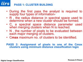 PASS 1: CLUSTER BUILDING During the first pass the analyst is required to supply four types of information- R , the radius distance in spectral space used to determine when a new cluster should be formed. C, a spectral space distance parameter used when merging clusters when N is reached. N , the number of pixels to be evaluated between each major merging of clusters. C max  maximum no. of clusters to be identified. PASS 2: Assignment of pixels to one of the Cmax clusters using minimum distance classification logic 