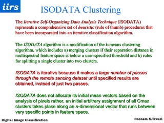 ISODATA Clustering  The  Iterative Self-Organizing Data Analysis Technique  (ISODATA) represents a comprehensive set of  heuristic  (rule of thumb) procedures that have been incorporated into an iterative classification algorithm.  The  ISODATA  algorithm is a modification of the  k -means clustering algorithm, which includes a) merging clusters if their separation distance in multispectral feature space is below a user-specified threshold and b) rules for splitting a single cluster into two clusters. ISODATA  is iterative because it makes a  large number of passes through the remote sensing dataset  until specified results are obtained, instead of just two passes. ISODATA  does not allocate its initial mean vectors based on the analysis of pixels rather, an initial arbitrary assignment of all Cmax clusters takes place along an  n -dimensional vector that runs between very specific points in feature space.   