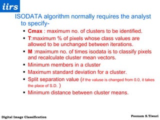 ISODATA algorithm normally requires the analyst to specify- Cmax  : maximum no. of clusters to be identified. T :maximum % of pixels whose class values are  allowed to be unchanged between iterations. M  :maximum no. of times isodata is to classify pixels and recalculate cluster mean vectors. Minimum members in a cluster Maximum standard deviation for a cluster. Split separation value ( if the valuse is changed from 0.0, it takes the place of S.D.  ) Minimum distance between cluster means. 