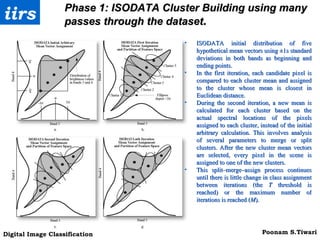 Phase 1:  ISODATA Cluster Building using many passes through the dataset . ISODATA initial distribution of five hypothetical mean vectors using ±1s standard deviations in both bands as beginning and ending points.  In the first iteration, each candidate pixel is compared to each cluster mean and assigned to the cluster whose mean is closest in Euclidean distance.  During the second iteration, a new mean is calculated for each cluster based on the actual spectral locations of the pixels assigned to each cluster, instead of the initial arbitrary calculation. This involves analysis of several parameters to merge or split clusters. After the new cluster mean vectors are selected, every pixel in the scene is assigned to one of the new clusters.  This split–merge–assign process continues until there is little change in class assignment between iterations (the  T  threshold is reached) or the maximum number of iterations is reached ( M ).  