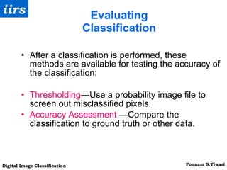 Evaluating Classification After a classification is performed, these methods are available for testing the accuracy of the classification: Thresholding —Use a probability image file to screen out misclassified pixels. Accuracy Assessment  —Compare the classification to ground truth or other data. 