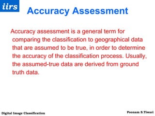Accuracy Assessment Accuracy assessment is a general term for comparing the classification to geographical data that are assumed to be true, in order to determine the accuracy of the classification process. Usually, the assumed-true data are derived from ground truth data. 