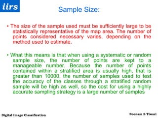 Sample Size: •  The size of the sample used must be sufficiently large to be statistically representative of the map area. The number of points considered necessary varies, depending on the method used to estimate. •   What this means is that when using a systematic or random sample size, the number of points are kept to a manageable number. Because the number of points contained within a stratified area is usually high, that is greater than 10000, the number of samples used to test the accuracy of the classes through a stratified random sample will be high as well, so the cost for using a highly accurate sampling strategy is a large number of samples 