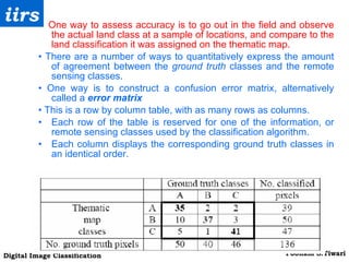 One way to assess accuracy is to go out in the field and observe the actual land class at a sample of locations, and compare to the land classification it was assigned on the thematic map. •   There are a number of ways to quantitatively express the amount of agreement between the  ground truth  classes and the remote sensing classes. •  One way is to construct a confusion error matrix, alternatively called a  error matrix •  This is a row by column table, with as many rows as columns.  Each row of the table is reserved for one of the information, or remote sensing classes used by the classification algorithm.  Each column displays the corresponding ground truth classes in an identical order. 