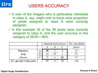 USERS ACCURACY •  A user of the imagery who is particularly interested in class A, say, might wish to know what proportion of pixels assigned to class A were correctly assigned. •  In this example 35 of the 39 pixels were correctly assigned to class A, and the  user accuracy  in this category of 35/39 = 90% 