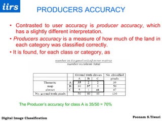 PRODUCERS ACCURACY Contrasted to user accuracy is  producer accuracy , which has a slightly different interpretation. •  Producers accuracy  is a measure of how much of the land in each category was classified correctly. •  It is found, for each class or category, as The Producer’s accuracy for class A is 35/50 = 70% 