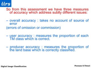 So from this assessment we have three measures of accuracy which address subtly different issues: –  overall accuracy : takes no account of source of error (errors of omission or commission) –  user accuracy : measures the proportion of each TM class which is correct. –  producer accuracy : measures the proportion of the land base which is correctly classified. 