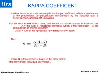 KAPPA COEFFICENT •  Another measure of map accuracy is the kappa coefficient, which is a measure of the proportional (or percentage) improvement by the classifier over a purely random assignment to classes. For an error matrix with  r  rows, and hence the same number of columns, let  – A = the sum of  r  diagonal elements, which is the numerator  in the computation of overall accuracy –  Let B = sum of the r products (row total x column total). •  Then  •  where N is the number of pixels in the error matrix (the sum of all r individual cell values). 